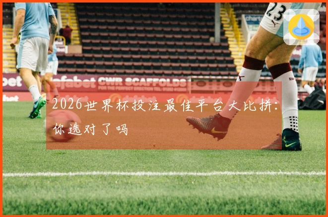 2026世界杯投注最佳平台大比拼：你选对了吗