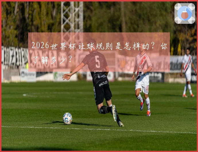 2026世界杯让球规则是怎样的？你了解多少？